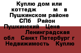 Куплю дом или коттедж 150-200м.  в Пушкинском районе СПб › Район ­ Пушкинский › Цена ­ 10 000 000 - Ленинградская обл., Санкт-Петербург г. Недвижимость » Куплю   